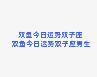 双鱼今日运势双子座 双鱼今日运势双子座男生